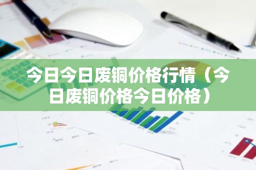 今日今日废铜价格行情（今日废铜价格今日价格）