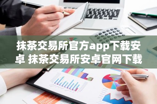 抹茶交易所官方app下载安卓 抹茶交易所安卓官网下载