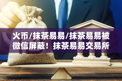 火币/抹茶易易/抹茶易易被微信屏蔽！抹茶易易交易所下载真的要退出中国了？
