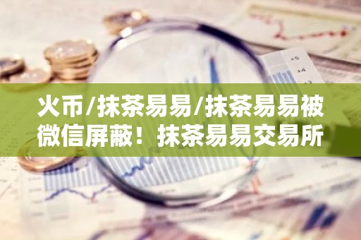 火币/抹茶易易/抹茶易易被微信屏蔽！抹茶易易交易所下载真的要退出中国了？