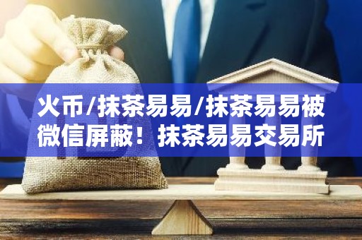 火币/抹茶易易/抹茶易易被微信屏蔽！抹茶易易交易所下载真的要退出中国了？
