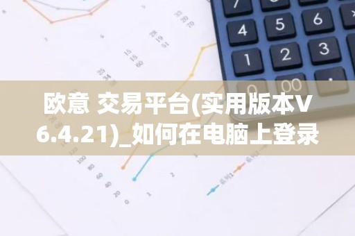 欧意 交易平台(实用版本V6.4.21)_如何在电脑上登录欧意