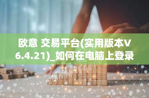 欧意 交易平台(实用版本V6.4.21)_如何在电脑上登录欧意