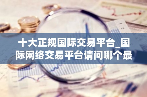 十大正规国际交易平台_国际网络交易平台请问哪个最好