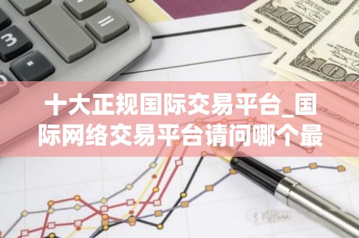 十大正规国际交易平台_国际网络交易平台请问哪个最好