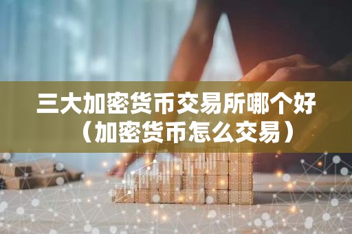 三大加密货币交易所哪个好（加密货币怎么交易）