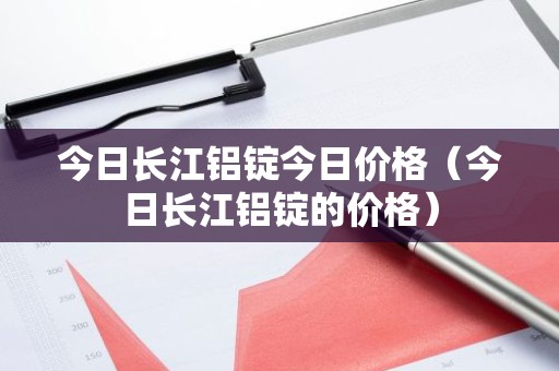 今日长江铝锭今日价格（今日长江铝锭的价格）