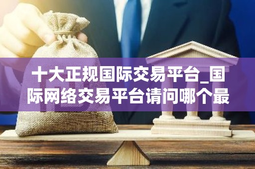 十大正规国际交易平台_国际网络交易平台请问哪个最好
