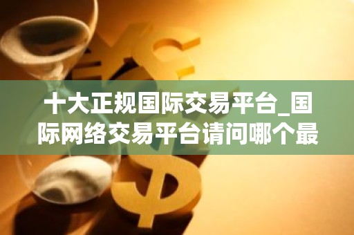 十大正规国际交易平台_国际网络交易平台请问哪个最好