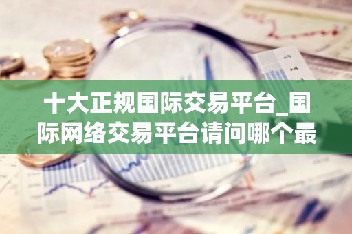 十大正规国际交易平台_国际网络交易平台请问哪个最好