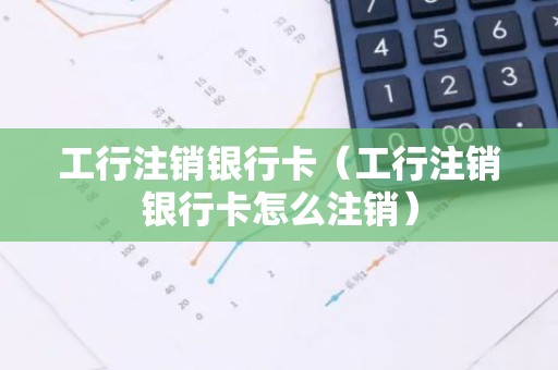 工行注销银行卡（工行注销银行卡怎么注销）
