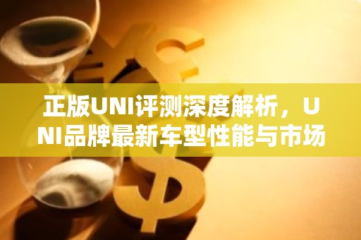 正版UNI评测深度解析，UNI品牌最新车型性能与市场表现