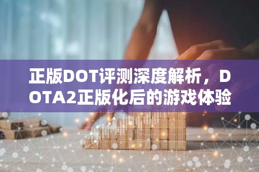 正版DOT评测深度解析，DOTA2正版化后的游戏体验与市场影响