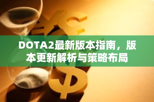DOTA2最新版本指南，版本更新解析与策略布局
