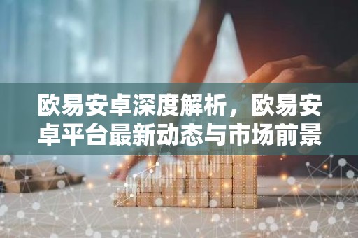 欧易安卓深度解析，欧易安卓平台最新动态与市场前景