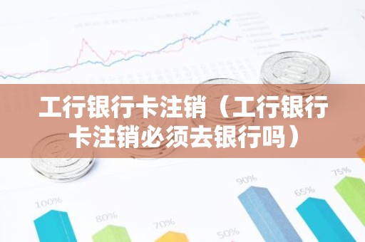 工行银行卡注销（工行银行卡注销必须去银行吗）