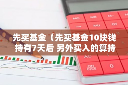 先买基金（先买基金10块钱 持有7天后 另外买入的算持有7天内的吗）