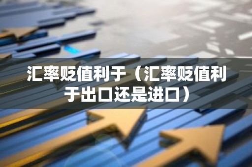 汇率贬值利于（汇率贬值利于出口还是进口）