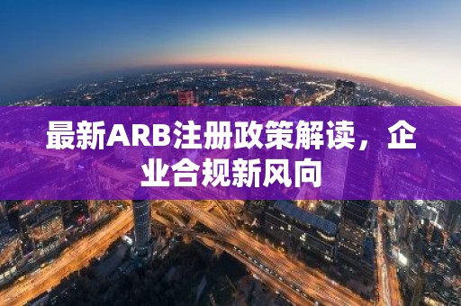 最新ARB注册政策解读，企业合规新风向