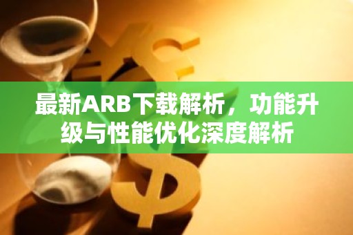 最新ARB下载解析，功能升级与性能优化深度解析