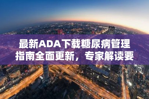 最新ADA下载糖尿病管理指南全面更新，专家解读要点与实操