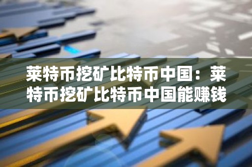 莱特币挖矿比特币中国：莱特币挖矿比特币中国能赚钱吗