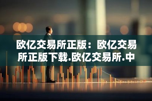 欧亿交易所正版：欧亿交易所正版下载.欧亿交易所.中国