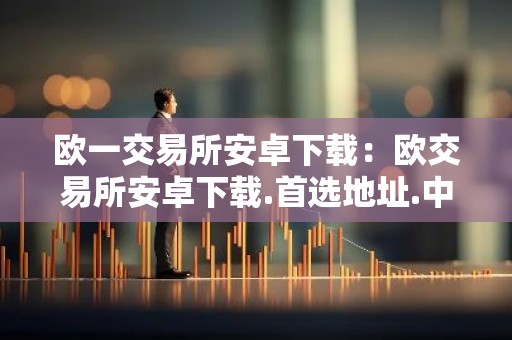 欧一交易所安卓下载：欧交易所安卓下载.首选地址.中国
