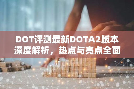DOT评测最新DOTA2版本深度解析，热点与亮点全面解析