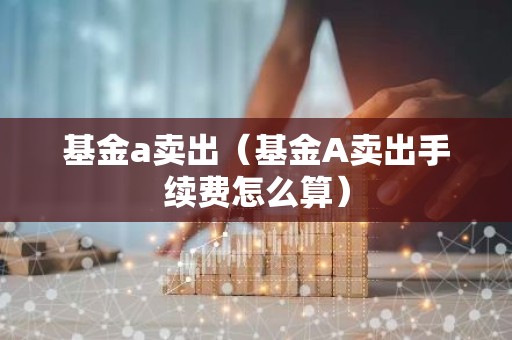 基金a卖出（基金A卖出手续费怎么算）