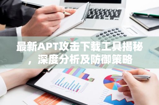 最新APT攻击下载工具揭秘，深度分析及防御策略