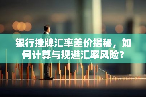 银行挂牌汇率差价揭秘，如何计算与规避汇率风险？