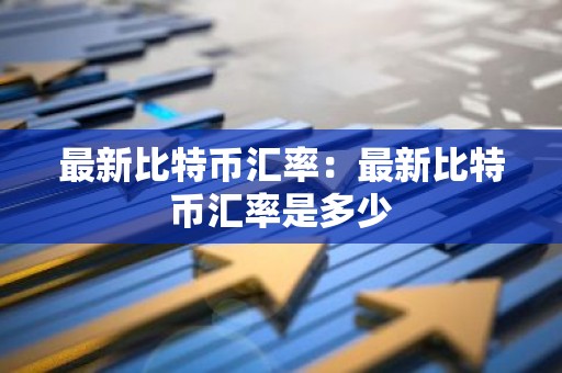 最新比特币汇率：最新比特币汇率是多少