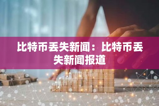 比特币丢失新闻：比特币丢失新闻报道