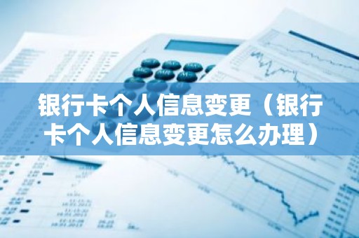 银行卡个人信息变更（银行卡个人信息变更怎么办理）