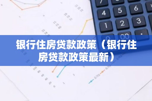 银行住房贷款政策（银行住房贷款政策最新）