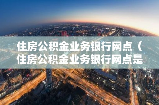 住房公积金业务银行网点（住房公积金业务银行网点是指啥?