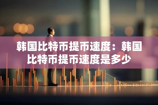韩国比特币提币速度：韩国比特币提币速度是多少