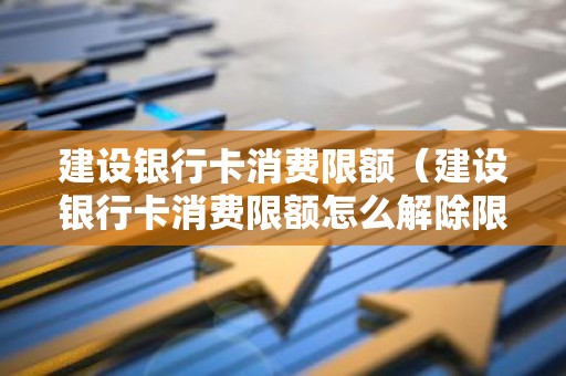 建设银行卡消费限额（建设银行卡消费限额怎么解除限制）