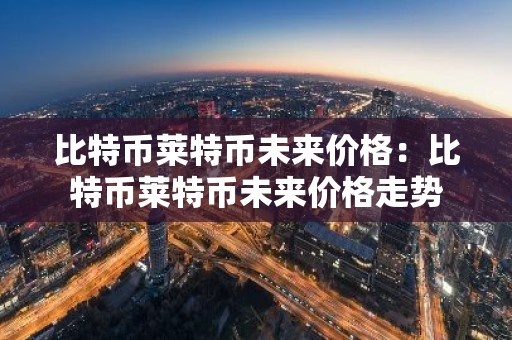 比特币莱特币未来价格：比特币莱特币未来价格走势