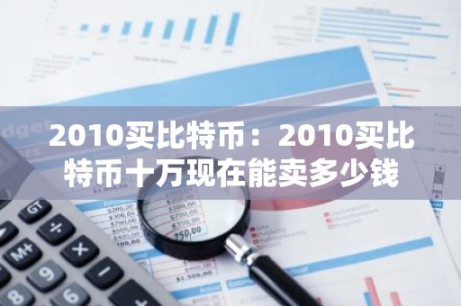 2010买比特币：2010买比特币十万现在能卖多少钱