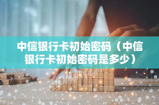 中信银行卡初始密码（中信银行卡初始密码是多少）