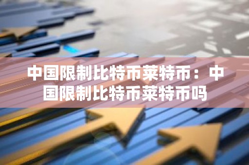 中国限制比特币莱特币：中国限制比特币莱特币吗
