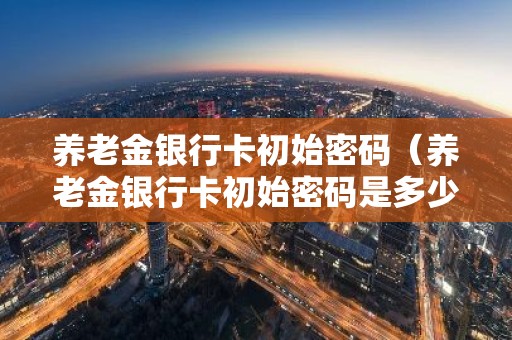 养老金银行卡初始密码（养老金银行卡初始密码是多少）