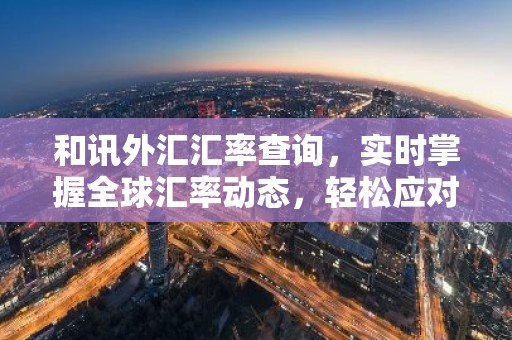 和讯外汇汇率查询，实时掌握全球汇率动态，轻松应对外汇交易
