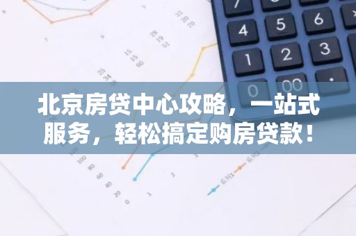 北京房贷中心攻略，一站式服务，轻松搞定购房贷款！