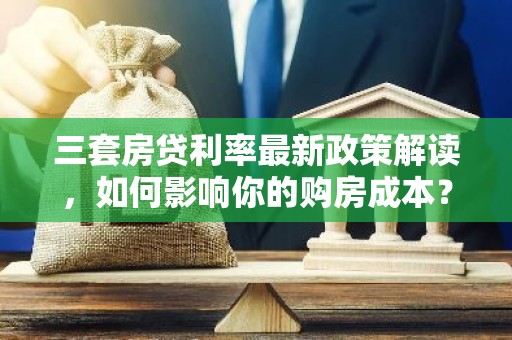 三套房贷利率最新政策解读，如何影响你的购房成本？
