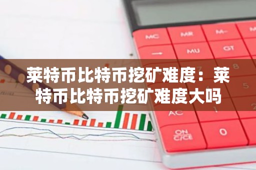莱特币比特币挖矿难度：莱特币比特币挖矿难度大吗