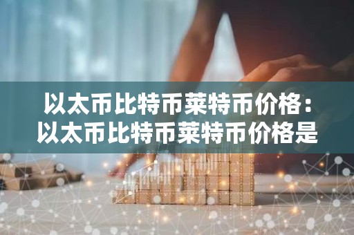 以太币比特币莱特币价格：以太币比特币莱特币价格是多少