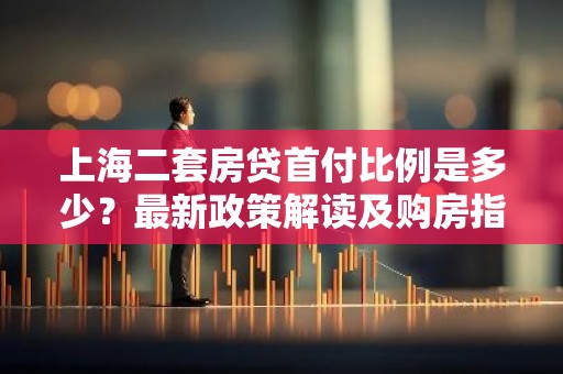上海二套房贷首付比例是多少？最新政策解读及购房指南